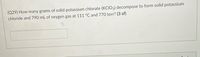 (Q29) How many grams of solid potassium chlorate (KCIO3) decompose to form solid potassium
chloride and 790 mL of oxygen gas at 111 °C and 770 torr? (3 sf)
