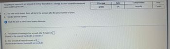 The principal represents an amount of money deposited in a savings account subject to compound
interest at the given rate.
A. Find how much money there will be in the account after the given number of years.
B. Find the interest earned.
Click the icon to view some finance formulas.
A. The amount of money in the account after 2 years is $.
(Round to the nearest hundredth as needed.)
B. The amount of interest earned is $.
(Round to the nearest hundredth as needed.)
Principal
$2000
Rate
5% 7
Compounded
annually
Time
2 years
