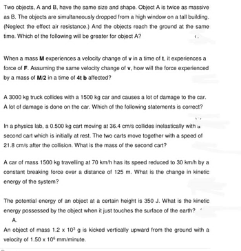 Two objects, A and B, have the same size and shape. Object A is twice as massive
as B. The objects are simultaneously dropped from a high window on a tall building.
(Neglect the effect air resistance.) And the objects reach the ground at the same
time. Which of the following will be greater for object A?
When a mass M experiences a velocity change of v in a time of t, it experiences a
force of F. Assuming the same velocity change of v, how will the force experienced
by a mass of M/2 in a time of 4t b affected?
A 3000 kg truck collides with a 1500 kg car and causes a lot of damage to the car.
A lot of damage is done on the car. Which of the following statements is correct?
In a physics lab, a 0.500 kg cart moving at 36.4 cm/s collides inelastically with a
second cart which is initially at rest. The two carts move together with a speed of
21.8 cm/s after the collision. What is the mass of the second cart?
A car of mass 1500 kg travelling at 70 km/h has its speed reduced to 30 km/h by a
constant breaking force over a distance of 125 m. What is the change in kinetic
energy of the system?
The potential energy of an object at a certain height is 350 J. What is the kinetic
energy possessed by the object when it just touches the surface of the earth?
A.
An object of mass 1.2 x 10³ g is kicked vertically upward from the ground with a
velocity of 1.50 x 10 mm/minute.