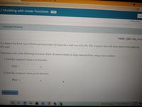 ec8bbe18814005fde4649?start=true
.2 Modeling with Linear Functions OPEN
I am
< Previous
3 attempts remaining.
TAMU_QID: BM_0004c
A company has fixed costs of $540 and can produce 20 items for a total cost of $1,380. The company then sells these items to the public for
$72 each.
Determine each of the following functions. Enter all answers below in slope-intercept form, using exact numbers.
a. Find the company's linear cost function.
C(z) =
b. Find the company's linear profit function.
P(z) =
%3D
Submit answer
456 PM
86°F Sunny 0006
9/13/2021
