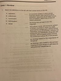 Assighme
Unit 1 Review
1.
Match the definitions on the left with their correct terms on the left.
A. capitalism
an economic system in which private
business people make decisions about
protection, resources are privately owned,
and competition determines prices and
what is produced
B. collectivism
C. communism
D. individualism
the things that are seen to be very
important
E. values
the political, social, and economic system
of certain countries in which the state,
governed by a single party without formal
opposition, owns all property, controls the
production and distribution of goods and
services, and to a great extent controls
the social and cultural life of the people
an ideology based on the importance of
the group
an ideology with a belief in the primary
importance and virtues of self-reliance
and personal independence
Iort nedt
co
