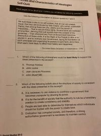 and Characteristics of ldeologies
Self-Quiz
Read pages 34 to 38 of Unit 1 before you complete the following questions.
Use the following information to answer questions 1 and 2.
We hold these truths to be self-evident, that all men are created
equal, that they are endowed by their Creator with certain unalienable
Rights, that among these are Life, Liberty and the pursuit of
Happiness. – That to secure these rights, Governments are instituted
among Men, deriving their just powers from the consent of the
governed, – That whenever any Form of Government becomes
destructive of these ends, it is the Right of the People to alter or to
abolish it, and to institute new Government, laying its foundation on
such principals and organizing its powers in such form, as to them
shall seem most likely to effect their Safety and Happiness.
- The United States Declaration of Independence - 1776
voteid to enol
1.
Which of the following philosophers would be least likely to support the
ideas presented in the excerpt?
A. Thomas Hobbes
B. John Locke
C. Jean-Jacques Rousseau
D. John Stuart Mill
2.
Which of the following beliefs about the structure of society is consistent
with the ideas presented in the excerpt?
A. It is necessary to use violence to overthrow a government that
becomes unpopular by abusing its power.
B. If is for the benefit of society that the authority to rule be a hereditary
position to create consistency and stability.
C. People are best able to determine for themselves which individuals
should be trusted with the power to create laws.
D. Civilization has corrupted society, and therefore, a strong
authoritative government is necessary to maintain control.
CI Social Studies 30-2
