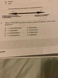 Religion
D. Class
Use the following information to answer question 5.
1.?
2. ?
Society through government
is responsible for the well-being
of Its'members.
Individuals are responsible
for their own well-being.
5.
Which of the following pairs of terms correctly fill spaces 1 and 2 in the
spectrum?
A. 1. Internationalism
2. Nationalism
B. 1. Capitalism
2. Communism
C. 1. Individualism
2. Collectivism
D. 1. Communism
2. Capitalism
es 30-2
