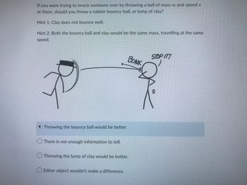 If you were trying to knock someone over by throwing a ball of mass m and speed v
at them, should you throw a rubber bouncy-ball, or lump of clay?
Hint 1: Clay does not bounce well.
Hint 2: Both the bouncy ball and clay would be the same mass, travelling at the same
speed.
B
Throwing the bouncy ball would be better.
There is not enough information to tell.
Throwing the lump of clay would be better.
Either object wouldn't make a difference.
BONK
STOP IT!