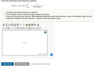 Draw the product(s) of the following reactions.
CH3(CH₂)7-CEC-(CH₂)7-C
**8
O
Submit Answer
• Consider E/Z stereochemistry of alkenes.
• If no reaction occurs, draw the organic starting material.
• Draw one structure per sketcher. Add additional sketchers using the drop-down menu in the bottom right corner.
Separate multiple products using the + sign from the drop-down menu.
Cu-CH3
OH
H₂
Lindlar catalyst
Retry Entire Group
#[ ] در
?
ChemDoodleⓇ
6 more group attempts remaining
<>