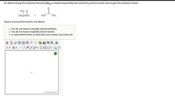 **Ozonolysis of an Alkene**

An alkene having the molecular formula \( C_7H_{14} \) is treated sequentially with ozone (\( O_3 \)) and zinc/acetic acid to give the product/s shown:

\[
\text{Structure 1: } 
\]

H\(_3\)C\hspace{1mm}O\hspace{1mm} 
\hspace{5mm} 
\text{+} 
\hspace{5mm} 
H\(_3\)C 
\hspace{1mm} 
\begin{matrix} 
| \\ 
\end{matrix} 
\hspace{1mm} 
C 
\begin{matrix} 
| \\ 
\end{matrix} 
\hspace{1mm} 
C 
\begin{matrix} 
\\ 
| \\ 
\end{matrix}
\hspace{1mm} 
O
\hspace{5mm}
\text{CH\(_3\)}

Draw a structural formula for the alkene.

- You do not have to consider stereochemistry.
- You do not have to explicitly draw H atoms.
- In cases where there is more than one answer, just draw one.

Tools for drawing the structural formula are available on the interface. Common symbols and drawing options include:

- Single and double bonds
- Carbon rings
- Common functional groups
- Options to add or delete atoms/bonds

Use these tools to provide a clear representation of the alkene structure.