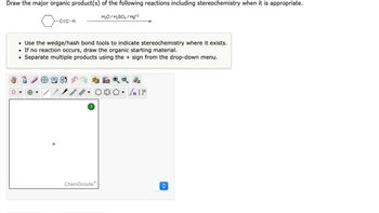 Draw the major organic product(s) of the following reactions including stereochemistry when it is appropriate.
o
●
-C=C-H
• Use the wedge/hash bond tools to indicate stereochemistry where it exists.
• If no reaction occurs, draw the organic starting material.
Separate multiple products using the + sign from the drop-down menu.
?
H₂O/H₂SO4/Hg+2
ChemDoodleⓇ
#[ ] در
00- Sn