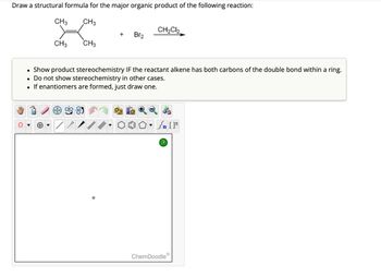 Draw a structural formula for the major organic product of the following reaction:
CH3
CH3
●
CH3
CH3
AAVIL
+
Br₂
Show product stereochemistry IF the reactant alkene has both carbons of the double bond within a ring.
• Do not show stereochemistry in other cases.
●
If enantiomers are formed, just draw one.
CH₂Cl₂
Sn [F
?
ChemDoodleⓇ