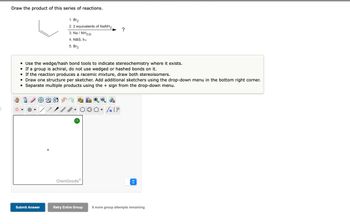 Draw the product of this series of reactions.
Submit Answer
1. Br₂
2. 2 equivalents of NaNH₂,
3. Na/NH3 (1)
4. NBS, hv
5. Br₂
• Use the wedge/hash bond tools to indicate stereochemistry where it exists.
• If a group is achiral, do not use wedged or hashed bonds on it.
• If the reaction produces a racemic mixture, draw both stereoisomers.
• Draw one structure per sketcher. Add additional sketchers using the drop-down menu in the bottom right corner.
Separate multiple products using the + sign from the drop-down menu.
●
TAYY
?
ChemDoodle
Retry Entire Group
Ⓒ
?
Sn [F
<>
8 more group attempts remaining