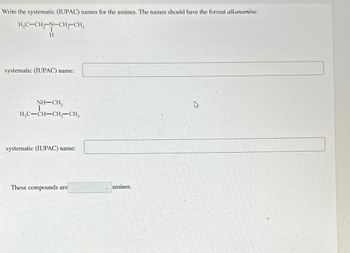 Write the systematic (IUPAC) names for the amines. The names should have the format alkanamine.
H,C-CH-N-CH2-CH3
H
systematic (IUPAC) name:
NH–CH,
H,C-CH-CH2-CH3
systematic (IUPAC) name:
These compounds are
amines.