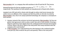 Marryweather Ltd. is a company that sells machines in the US and the EU. The inverse
demand functions for the two markets are given as Pus = 10 – Yus and pgu = 6 - Yev.
respectively. The machines for both markets are manufactured in Poland with a fixed %
marginal cost of $2 and sold to clients only through its online retail stores (assume the
online stores are affiliates of the company and that the profits are directly recorded by
Marryweather, Ltd.). Due to its unique patented technology, the company is a monopoly in
both markets.
1. Assume, instead of the exclusive territorial agreements, Marryweather, Ltd. has one
global retail agreement with its online vendor that sells to both markets. Drawing a
diagram (with the proper labels) show the combined market demand and marginal
revenue. What is the price? What is the total profit? How many machines does the
company sell in each market?
2. If Marryweather, Ltd. could perfectly price discriminate in the combined market
from part (b), what would be the price and quantity? What is the total profit?
