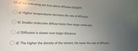 All of the following are true about diffusion EXCEPT:
O a) Higher temperatures decrease the rate of diffusion
b) Smaller molecules diffuse faster than larger molecules
O c) Diffusion is slower over larger distances
d) The higher the density of the solvent, the lower the rate of diffusion
