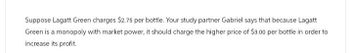 Suppose Lagatt Green charges $2.75 per bottle. Your study partner Gabriel says that because Lagatt
Green is a monopoly with market power, it should charge the higher price of $3.00 per bottle in order to
increase its profit.