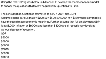 Using the real GDP figures below (in billions of $) develop the macroeconomic model
to answer the questions that follow sequentially (questions 16 - 20).
The consumption function is estimated to be C = 200+ 0.9(GDP).
Assume ceteris paribus that I = $200; G = $600; X=$200; M = $380 where all variables
have the usual macroeconomic meanings. Further, assume that full employment GDP
is at $8,200; Inflation at $9,000; and less than $8200 are all recessionary levels at
various degrees of recession.
GDP
$5000
$5800
$6600
$7400
$8200
$9000