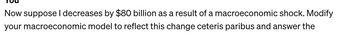 Now suppose I decreases by $80 billion as a result of a macroeconomic shock. Modify
your macroeconomic model to reflect this change ceteris paribus and answer the