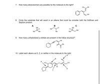 7. How many stereoisomers are possible for the molecule to the right?
Ме.
„Me
Me
8. Circle the substrate that will result in an alkene that could be consider both the Hoffman and
Saytzev product.
А
В
Ме
CI
.CI
Me
CI
Ме
Me
Me
Me
Me
Me
9. How many unhybridized p orbitals are present in the follow structure?
Me
„Me
10. Label each alkene as E, Z, or neither in the molecule to the right.
e
.b
a
HO.
HO
Br
