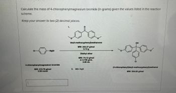 Calculate the mass of 4-chlorophenylmagnesium bromide (in grams) given the values listed in the reaction
scheme.
Keep your answer to two (2) decimal places.
CI
MgBr
4-chlorophenylmagnesium bromide
MW: 215.76 g/mol
0.58 mmol
1.
bis(4-methoxyphenyl)methanone
MW: 242.27 g/mol
0.13 g
Diethyl ether
MW: 74.12 g/mol
d: 0.706 g/mL
2.00 mL
2. HCI/H₂O
OH
ofo
CI
(4-chlorophenyl)bis (4-methoxyphenyl)methanol
MW: 354.83 g/mol