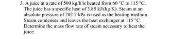 **Problem 3: Heating Juice with Steam**

A juice is heated at a rate of 500 kg/h, increasing its temperature from 60 °C to 115 °C. The specific heat of the juice is 3.85 kJ/(kg·K). Steam, at an absolute pressure of 202.7 kPa, is employed as the heating medium. During this process, the steam condenses and exits the heat exchanger at 115 °C. Your task is to determine the mass flow rate of steam necessary to heat the juice.