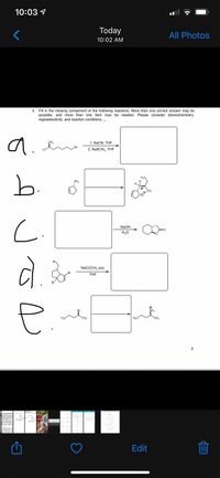 10:03 1
Today
All Photos
10:02 AM
2.
Fill in the missing component of the following reactions. More than one correct answer may be
possible, and more than one item may be needed. Please consider stereochemistry,
regioselectivity, and reaction conditions. -.
a.
CH3
1. NaCN, THF
2. NaSCH3, THF
b.
H3C
PH2
H
CH3
NaOH
H20
Br
NaCCCH3 (xs)
Br
THE
Br
NH3
H3C"
CH3
H3C
*CH3
2
s-only graded se
ty what you drew
stable carbocati
provided so iti
the correct pro
what the best c
ing you the pr
ting mat
what to do, fo
ns handout. WH
be the best fol
Edit
** * * *
C.
