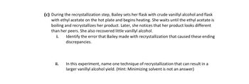 (c) During the recrystallization step, Bailey sets her flask with crude vanillyl alcohol and flask
with ethyl acetate on the hot plate and begins heating. She waits until the ethyl acetate is
boiling and recrystallizes her product. Later, she notices that her product looks different
than her peers. She also recovered little vanillyl alcohol.
i.
Identify the error that Bailey made with recrystallization that caused these ending
discrepancies.
ii.
In this experiment, name one technique of recrystallization that can result in a
larger vanillyl alcohol yield. (Hint: Minimizing solvent is not an answer)