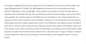 A company's budgeted sales and cash payments for merchandise for the next two months follow. July
August Budgeted sales $ 33,300 $ 42,300 Budgeted cash payments for merchandise purchases
20,510 17,540 Sales in June are $26,800. Sales are 40% cash and 60% on credit. All credit sales are
collected in the month after the sale. The June 30 balance sheet includes $12,600 in cash and $2,100 in
loans payable. The company requires a $12,600 minimum cash balance. The company takes loans as
needed at month-end to meet this minimum balance. Interest of 1% month (based on the loan balance
at the beginning of the month) is paid at each month-end. Preliminary cash balances above $12,600 at
each month-end are used to repay any loans. Expenses include office salaries of $5,410 per month, rent
of $3,310 per month, sales commissions at 10% of sales dollars, and shipping at 2% of sales dollars; these
expenses are paid in the month incurred. Dividends of $1,160 will be paid in August. Prepare a schedule
of cash receipts from sales for July and August. And also prepare a cash budget for each of July and
August.