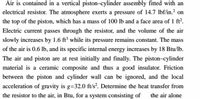 Air is contained in a vertical piston–cylinder assembly fitted with an
electrical resistor. The atmosphere exerts a pressure of 14.7 lbf/in.2 on
the top of the piston, which has a mass of 100 lb and a face area of 1 ft2.
Electric current passes through the resistor, and the volume of the air
slowly increases by 1.6 ft³ while its pressure remains constant. The mass
of the air is 0.6 lb, and its specific internal energy increases by 18 Btu/lb.
The air and piston are at rest initially and finally. The piston-cylinder
material is a ceramic composite and thus a good insulator. Friction
between the piston and cylinder wall can be ignored, and the local
acceleration of gravity is g=32.0 ft/s². Determine the heat transfer from
the resistor to the air, in Btu, for a system consisting of
the air alone
