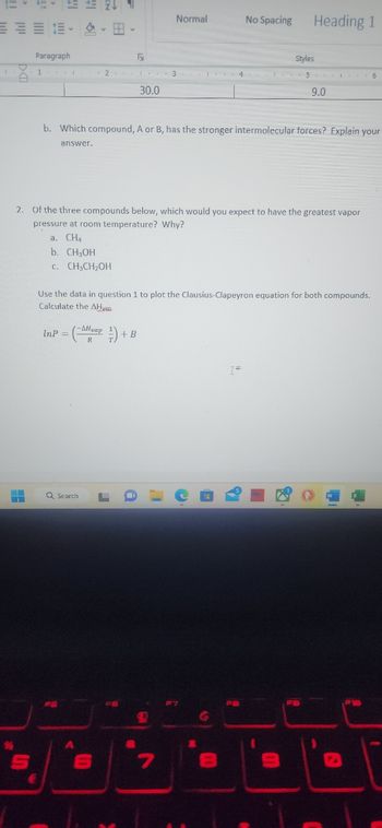 Paragraph
1
€
InP=
Q Search
PS
-AHvap
A
Fy
2 1 3 4
30.0
b. Which compound, A or B, has the stronger intermolecular forces? Explain your
answer.
2. Of the three compounds below, which would you expect to have the greatest vapor
pressure at room temperature? Why?
a. CHA
b. CH₂OH
C. CH₂CH₂OH
S
Use the data in question 1 to plot the Clausius-Clapeyron equation for both compounds.
Calculate the AH van
J
Normal
0
+ B
a
I'
C
7
No Spacing
(9
G
Heading 1
î
Styles
56
M
9.0
S
M