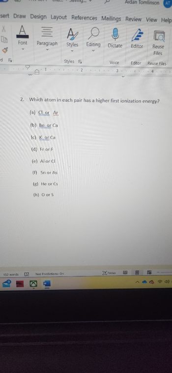 sert Draw Design Layout References Mailings Review View Help
X
d F
-1
Font
152 words
=
Paragraph
D
1
(b) Be or Ca
(c) K or Ca
(d) Fr or F
(e) Al or Cl
(f) Sn or As
(g) He or Cs
(h) O or S
Text Predictions: On
A
Styles Editing Dictate Editor Reuse
Files
Styles F
2. Which atom in each pair has a higher first ionization energy?
(a) Cl or Ar
2
Aidan Tomlinson AT
Voice
3
Focus
Editor Reuse Files
88
4 1
1)