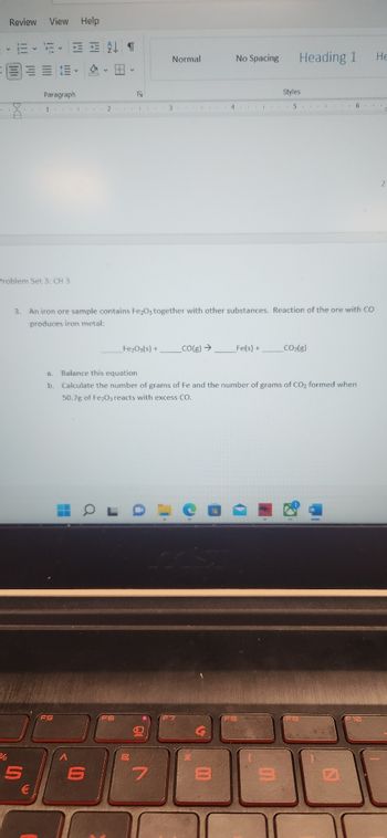 Review View Help
E-E- ENT
8
Problem Set 3: CH 3
¾%
5
€
Paragraph
1 2 3
H
A
R
a
6
3. An iron ore sample contains Fe₂O3 together with other substances. Reaction of the ore with CO
produces iron metal:
Fe₂O3(s) +
B
a
Normal
e
7
I
_CO(g) →
a. Balance this equation
b Calculate the number of grams of Fe and the number of grams of CO₂ formed when
50.7g of Fe2O, reacts with excess CO.
4
No Spacing
00
1
Fe(s) +
Heading 1
Styles
5
CO₂(R)
1₁1
6.
N
He