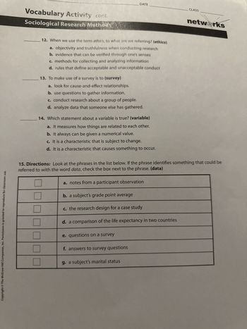 DATE
CLASS
Vocabulary Activity cont.
Sociological Research Methods
12. When we use the term ethics, to what are we referring? (ethics)
a. objectivity and truthfulness when conducting research
b. evidence that can be verified through one's senses
c. methods for collecting and analyzing information
d. rules that define acceptable and unacceptable conduct
13. To make use of a survey is to (survey)
a. look for cause-and-effect relationships.
b. use questions to gather information.
c. conduct research about a group of people.
d. analyze data that someone else has gathered.
14. Which statement about a variable is true? (variable)
a. It measures how things are related to each other.
b. It always can be given a numerical value.
c. It is a characteristic that is subject to change.
d. It is a characteristic that causes something to occur.
networks
15. Directions: Look at the phrases in the list below. If the phrase identifies something that could be
referred to with the word data, check the box next to the phrase. (data)
a. notes from a participant observation
b. a subject's grade point average
c. the research design for a case study
d. a comparison of the life expectancy in two countries
e. questions on a survey
f. answers to survey questions
g. a subject's marital status
Copyright © The McGraw-Hill Companies, Inc. Permission is granted to reproduce for classroom use.