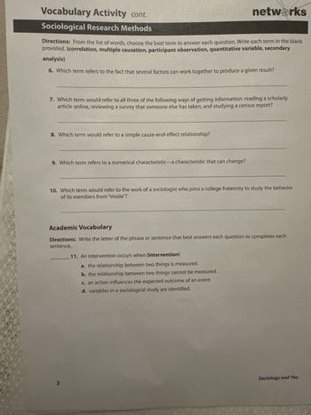 Vocabulary Activity cont.
Sociological Research Methods
networks
Directions: From the list of words, choose the best term to answer each question. Write each term in the blank
provided. (correlation, multiple causation, participant observation, quantitative variable, secondary
analysis)
6. Which term refers to the fact that several factors can work together to produce a given result?
7. Which term would refer to all three of the following ways of getting information: reading a scholarly
article online, reviewing a survey that someone else has taken, and studying a census report?
8. Which term would refer to a simple cause-and-effect relationship?
9. Which term refers to a numerical characteristic-a characteristic that can change?
10. Which term would refer to the work of a sociologist who joins a college fraternity to study the behavior
of its members from "inside"?
Academic Vocabulary
Directions: Write the letter of the phrase or sentence that best answers each question or completes each
sentence.
11. An intervention occurs when (intervention)
a. the relationship between two things is measured.
b. the relationship between two things cannot be measured.
c. an action influences the expected outcome of an event.
d. variables in a sociological study are identified.
2
Sociology and You