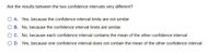 Are the results between the two confidence intervals very different?
O A. Yes, because the confidence interval limits are not similar.
O B. No, because the confidence interval limits are similar.
OC. No, because each confidence interval contains the mean of the other confidence interval.
D. Yes, because one confidence interval does not contain the mean of the other confidence interval.
