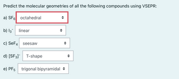 Predict the molecular geometries of all the following compounds using VSEPR:
a) SF6 octahedral
b) l3¯ linear
c) SeF4 seesaw
d) [SF3]¯ T-shape
◆
e) PF5 trigonal bipyramidal ♦