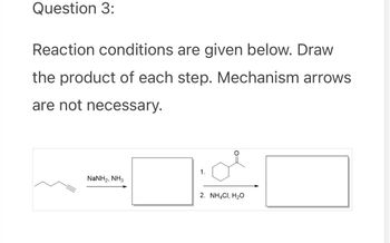 Question 3:
Reaction conditions are given below. Draw
the product of each step. Mechanism arrows
are not necessary.
1.
NaNH2, NH3
2. NH4Cl, H₂O