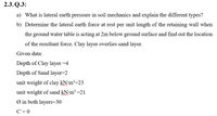 2.3. Q.3:
a) What is lateral earth pressure in soil mechanics and explain the different types?
b) Determine the lateral earth force at rest per unit length of the retaining wall when
the ground water table is acting at 2m below ground surface and find out the location
of the resultant force. Clay layer overlies sand layer.
Given data:
Depth of Clay layer =4
Depth of Sand layer=2
unit weight of clay kN/m²=23
unit weight of sand kN/m³=21
Ø in both layers=30
C'= 0
