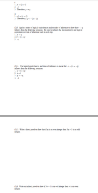 C.
1. p» (g v r)
2. 7
3. Therefore, p-g
d.
1. -(OA (g v r))
2. Therefore, (-p v-(g v r))
(2)3. Apply a series of logical equivalences and/or rules of inference to show that 7 -»g
follows from the following premises. Be sure to indicate the line mumber(s) and logical
equivalence or rule of inference used in each step.
1. p-+4
2. v)p
3. -3
(2) 4. Use logical equivalences and rules of inference to show that -5 A (I-a)
follows from the following premises:
1. (tV t)p
2. 5t
3. p-4
4. -t
(3) 5. Write a direct proof to show that if m is an even integer then Sm+ 3 is an odd
integer.
(3)6. Write an indirect proof to show if 3m +1 is an odd integer then m is an even
integer.
