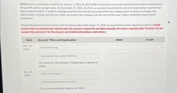 Wildhorse Co. purchased a machine on January 1, 2023, for $572,000. At that time, it was estimated that the machine would have a
10-year life and no salvage value. On December 31, 2026, the firm's accountant found that the entry for depreciation expense had
been omitted in 2024. In addition, management has informed the accountant that the company plans to switch to straight-line
depreciation, starting with the year 2026. At present, the company uses the sum-of-the-years-digits method for depreciating
equipment.
Prepare the general journal entries that should be made at December 31, 2026, to record these events. (Ignore tax effects.) (Credit
account titles are automatically indented when the amount is entered. Do not indent manually. If no entry is required, select "No Entry for the
account titles and enter o for the amounts. List all debit entries before credit entries.)
Account Titles and Explanation
Retained Earnings
Date
Dec. 31.
2026
Dec. 31.
2026
Accumulated Depreciation Machinery
(To correct for the omission of depreciation expense in
2024)
Depreciation Expense
Accumulated Depreciation-Machinery
(To record depreciation expense for 2026)
Debit
Credit