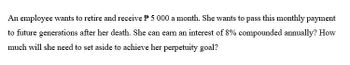 An employee wants to retire and receive P 5 000 a month. She wants to pass this monthly payment
to future generations after her death. She can earn an interest of 8% compounded annually? How
much will she need to set aside to achieve her perpetuity goal?