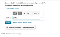 Determine [H3 0+] of a 0.210 M solution of formic acid (Ka = 1.8 × 10-4).
Express your answer using two significant figures.
• View Available Hint(s)
?
(H3O*] = 0.01
M
Submit
Previous Answers Request Answer
X Incorrect; Try Again; 3 attempts remaining
Part B Complete previous part(s)
