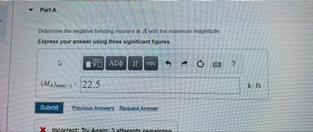 Part A
Determine the negative bending moment at A with the maximum magnitude
Express your answer using three significant figures.
VE ΑΣΦ 11 vec
4
(MA)max(-) 22.5
Submit Previous Answers Request Answer
X Incorrect: Try Again: 3 attempts remaining
→
O
Dund ?
k-ft