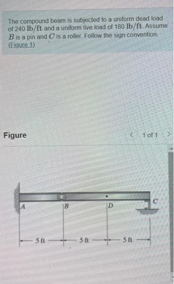 The compound beam is subjected to a uniform dead load
of 240 lb/ft and a uniform live load of 180 lb/ft. Assume
B is a pin and C is a roller. Follow the sign convention.
(Figure 1)
Figure
A
5 ft
5 ft
D
<1 of 1
SASK
5 ft
C