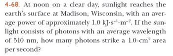 **Problem 4-68:** At noon on a clear day, sunlight reaches the earth’s surface at Madison, Wisconsin, with an average power of approximately 1.0 kJ·s⁻¹·m⁻². If the sunlight consists of photons with an average wavelength of 510 nm, how many photons strike a 1.0-cm² area per second?