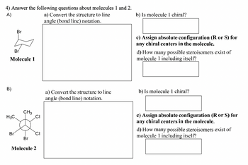 4) Answer the following questions about molecules 1 and 2.
A)
Br
a) Convert the structure to line
angle (bond line) notation.
b) Is molecule 1 chiral?
B)
Br
Molecule 1
CH3
H3C
Br
CI
Br
Molecule 2
c) Assign absolute configuration (R or S) for
any chiral centers in the molecule.
d) How many possible steroisomers exist of
molecule 1 including itself?
a) Convert the structure to line
angle (bond line) notation.
b) Is molecule 1 chiral?
c) Assign absolute configuration (R or S) for
any chiral centers in the molecule.
d) How many possible steroisomers exist of
molecule 1 including itself?