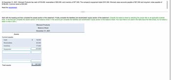 At December 31, 2021, Womack Products has cash of $19,000, receivables of $20,000, and inventory of $77,000. The company's equipment totals $181,000. Womack owes accounts payable of $27,000 and long-term notes payable of
$168,000. Common stock is $35,500.
Read the requirement.
Start with the heading and then complete the assets section of the statement. Finally complete the liabilities and stockholders' equity section of the statement. (Classify the balance sheet by selecting the proper title on all applicable subtotal
lines. In the first part complete the assets section of the balance sheet. In the second part complete the liabilities and stockholders' equity section of the balance sheet. If an input field is not used in the table leave the field empty; do not select a
label or enter a zero.)
Womack Products
Balance Sheet
December 31, 2021
Assets
Current assets:
Cash
19,000
Receivables
20,000
Inventory
77,000
181000
Equipment
$ 297,000
Total assets