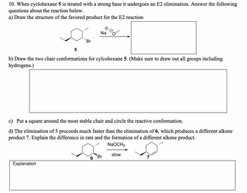 10. When cyclohexane 5 is treated with a strong base it undergoes an E2 elimination. Answer the following
questions about the reaction below.
a) Draw the structure of the favored product for the E2 reaction
5
'Br
Na
b) Draw the two chair conformations for cylcohexane 5. (Make sure to draw out all groups including
hydrogens.)
c) Put a square around the most stable chair and circle the reactive conformation.
d) The elimination of 5 proceeds much faster than the elimination of 6, which produces a different alkene
product 7. Explain the difference in rate and the formation of a different alkene product.
Explanation
NaOCH3
slow
Br
7
6