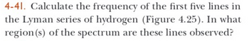 **4-41.** Calculate the frequency of the first five lines in the Lyman series of hydrogen (Figure 4.25). In what region(s) of the spectrum are these lines observed?