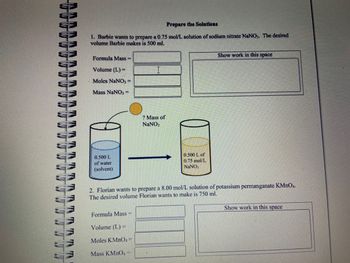 MA
TTT
Prepare the Solutions
1. Barbie wants to prepare a 0.75 mol/L solution of sodium nitrate NaNO3. The desired
volume Barbie makes is 500 ml.
Formula Mass=
Volume (L) =
Moles NaNO3 =
Mass NaNO3 =
0.500 L
of water
(solvent)
? Mass of
NaNO3
Formula Mass=
Volume (L) =
Moles KMnO4 =
Mass KMnO4
0.500 L of
0.75 mol/L
NaNO3
Show work in this space
2. Florian wants to prepare a 8.00 mol/L solution of potassium permanganate KMnO4.
The desired volume Florian wants to make is 750 ml.
Show work in this space