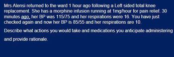 Mrs Alensi returned to the ward 1 hour ago following a Left sided total knee
replacement. She has a morphine infusion running at 1mg/hour for pain relief. 30
minutes ago, her BP was 115/75 and her respirations were 16. You have just
checked again and now her BP is 85/55 and her respirations are 10.
Describe what actions you would take and medications you anticipate administering
and provide rationale.