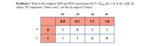 Problem 3: What is the simplest SOP and POS expressions for F = EAB.c(0, 1, 3, 4, 6) + D(2, 5),
where “D" represents “Don't care"; see the K-map of F below.
A'B'
A'B
AB
AB'
0,0
0,1
1,1
1,0
1
X
1
1
1
1
1
