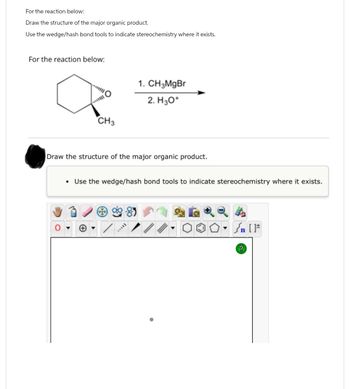 For the reaction below:
Draw the structure of the major organic product.
Use the wedge/hash bond tools to indicate stereochemistry where it exists.
For the reaction below:
CH3
1. CH3MgBr
2. H3O+
Draw the structure of the major organic product.
Use the wedge/hash bond tools to indicate stereochemistry where it exists.
F
n
?